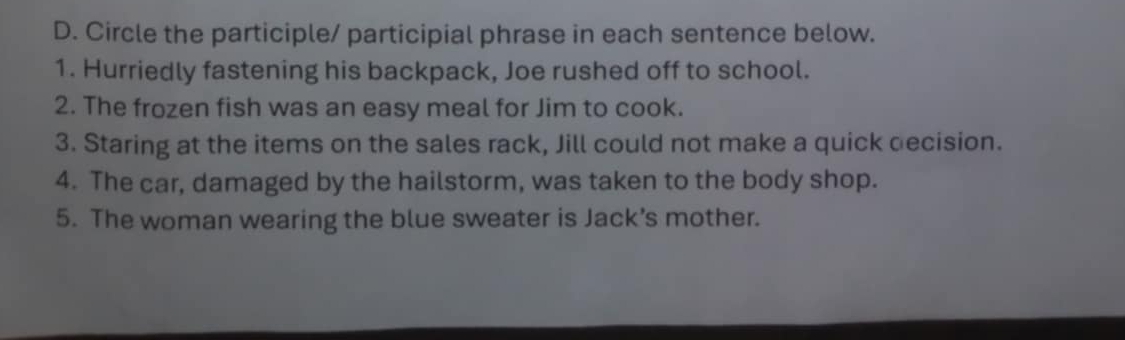 Circle the participle/ participial phrase in each sentence below. 
1. Hurriedly fastening his backpack, Joe rushed off to school. 
2. The frozen fish was an easy meal for Jim to cook. 
3. Staring at the items on the sales rack, Jill could not make a quick decision. 
4. The car, damaged by the hailstorm, was taken to the body shop. 
5. The woman wearing the blue sweater is Jack’s mother.