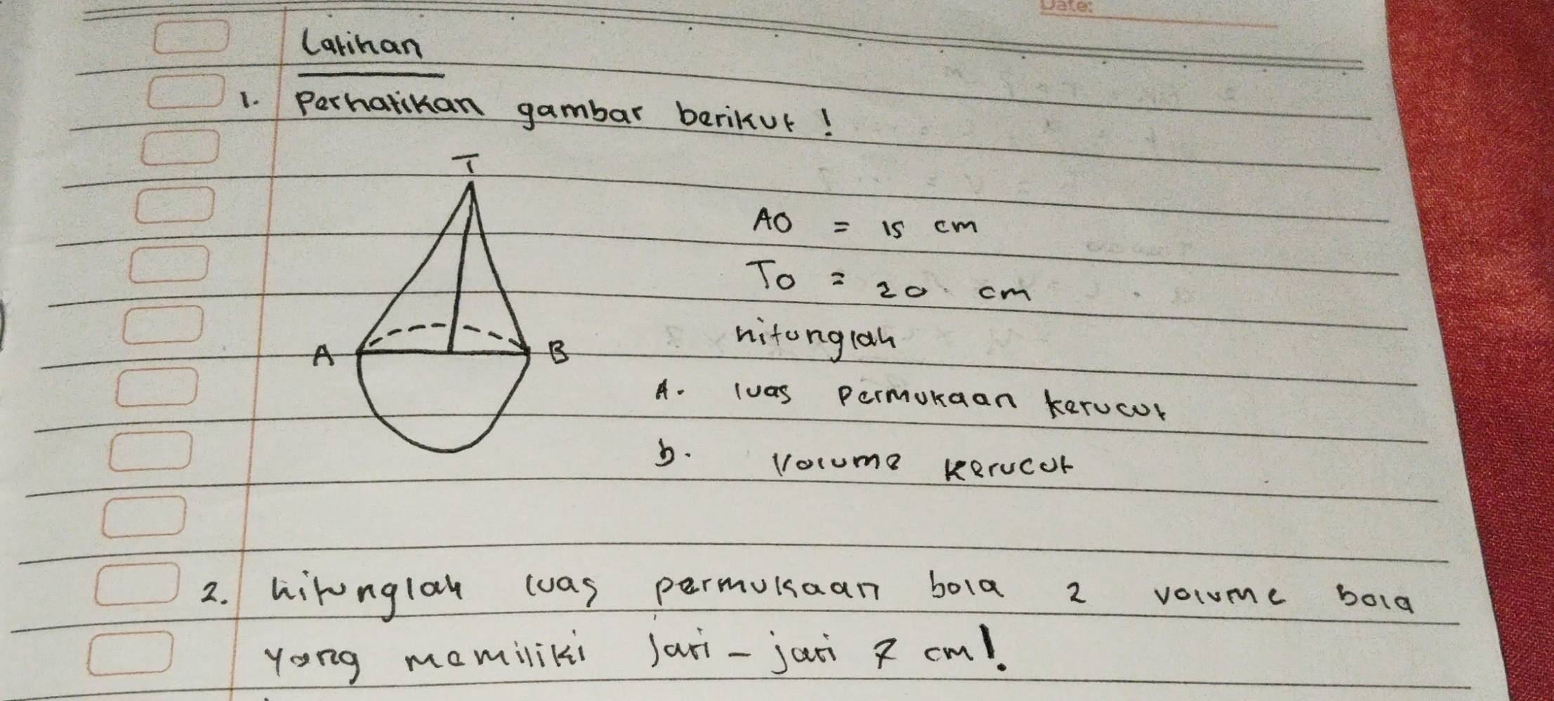 Catihan
1. Perhatikan gambar beriKur!
AO=15cm
T_0=20cm
nitonglah
A. luas permukaan kerucur
b. vocume kerucor
2. hirnglah wwas permukaan bola 2 vocume bolg
yong mamiliki Jari-jaii cm!