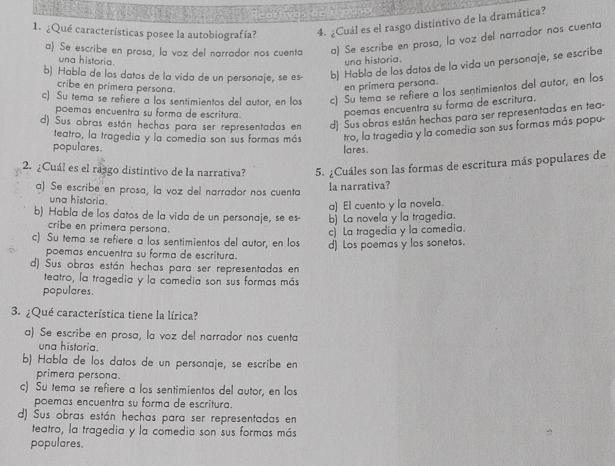 ¿Qué características posee la autobiografía? 4. ¿Cuál es el rasgo distintivo de la dramática?
a) Se escribe en prosa, la voz del narrador nos cuenta a) Se escribe en prosa, la voz del narrador nos cuenta
una historia. una historia.
b) Habla de los datos de la vida de un personaje, se es- b) Habla de los datos de la vida un personaje, se escribe
cribe en primera persona. en primera persona.
c) Su tema se refiere a los sentimientos del autor, en los c) Su tema se refiere a los sentimientos del autor, en los
poemas encuentra su forma de escritura.
poemas encuentra su forma de escritura.
d) Sus obras están hechas para ser representadas en d) Sus obras están hechas para ser representadas en tea-
teatro, la tragedia y la comedia son sus formas más tro, la tragedia y la comedia son sus formas más popu-
populares. lares.
2. ¿Cuál es el rasgo distintivo de la narrativa? 5. ¿Cuáles son las formas de escritura más populares de
a) Se escribe en prosa, la voz del narrador nos cuenta la narrativa?
una historia.
a) El cuento y la novela.
b) Habla de los datos de la vida de un personaje, se es- b) La novela y la tragedia.
cribe en primera persona.
c) La tragedia y la comedia.
c) Su tema se refiere a los sentimientos del autor, en los d) Los poemas y los sonetos.
poemas encuentra su forma de escritura.
d) Sus obras están hechas para ser representadas en
teatro, la tragedia y la comedia son sus formas más
populares.
3. ¿Qué característica tiene la lírica?
a) Se escribe en prosa, la voz del narrador nos cuenta
una historia.
b) Habla de los datos de un personaje, se escribe en
primera persona.
c) Su tema se refiere a los sentimientos del autor, en los
poemas encuentra su forma de escritura.
d) Sus obras están hechas para ser representadas en
teatro, la tragedia y la comedia son sus formas más
populares.