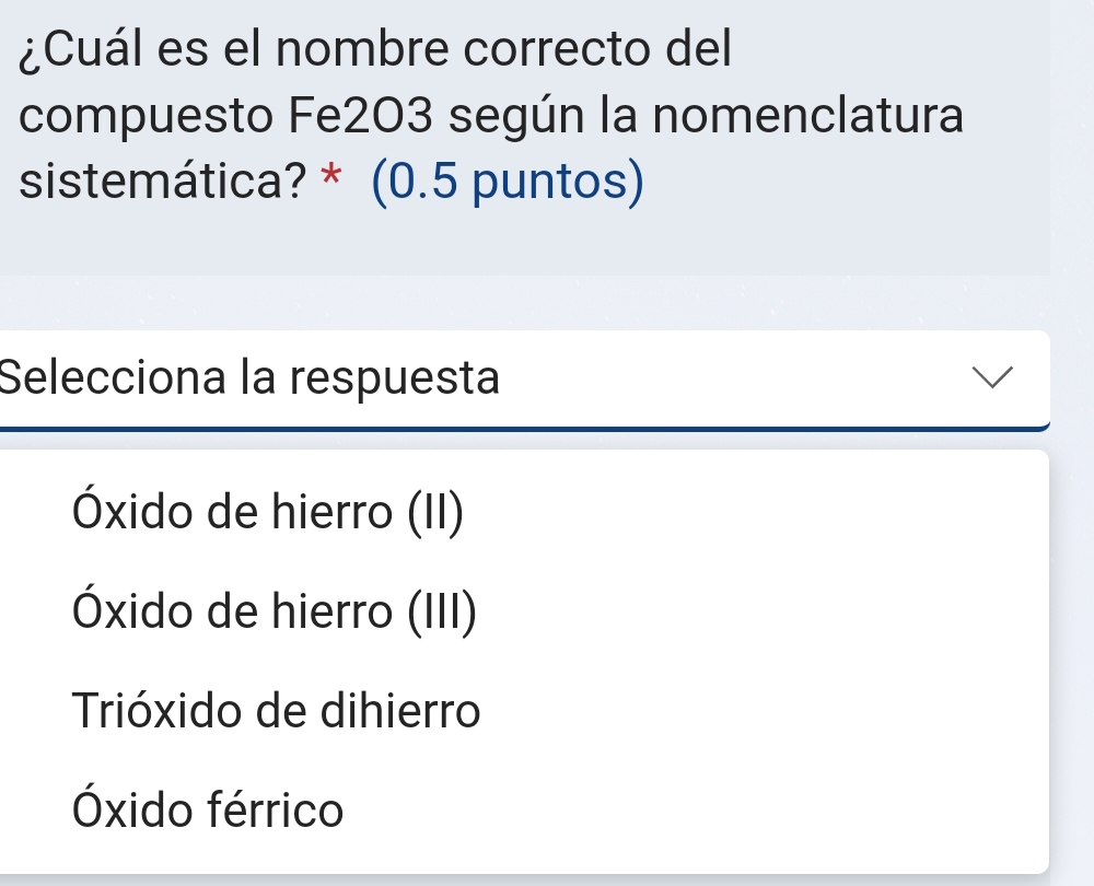 ¿Cuál es el nombre correcto del
compuesto Fe203 según la nomenclatura
sistemática? * (0.5 puntos)
Selecciona la respuesta
Óxido de hierro (II)
Óxido de hierro (III)
Trióxido de dihierro
Óxido férrico