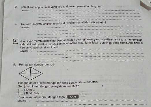 Sebutkan bangun datar yang terdapat dalam permainan tangram!
_
Jawab_
_
_
_
3. Tuliskan langkah-langkah membuat miniatur rumah dari stik es krim!
_
Jawab 
_
_
4. Juan ingin membuat miniatur bangunan dari barang bekas yang ada di rumahnya. la menemukan
sebuah kardus biskuit. Kardus tersebut memiliki panjang, lebar, dan tinggi yang sama. Apa bentuk
_
kardus yang ditemukan Juan?
_
Jawab 
_
_
5. Perhatikan gambar berikut!
Bangun datar di atas merupakan jenis bangun datar simetris.
Setujukah kamu dengan pernyataan tersebut?
( …. ) Setuju
( … ) Tidak Set u
Kemukakan alasanmu dengan tepat! AKM () l( (
Jawab :_
_