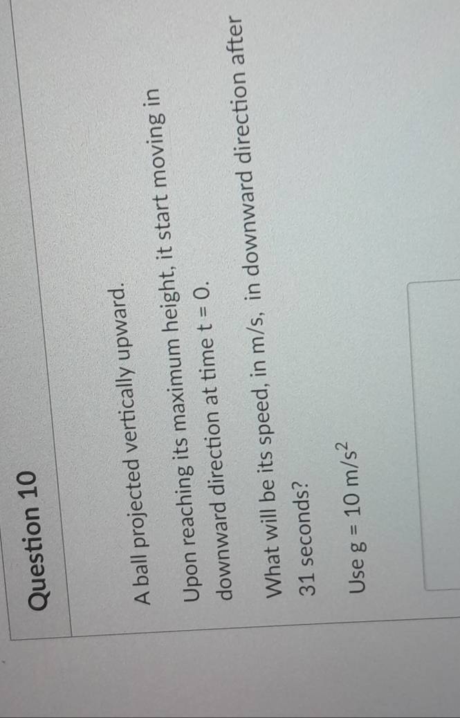 A ball projected vertically upward. 
Upon reaching its maximum height, it start moving in 
downward direction at time t=0. 
What will be its speed, in m/s, in downward direction after
31 seconds? 
Use g=10m/s^2