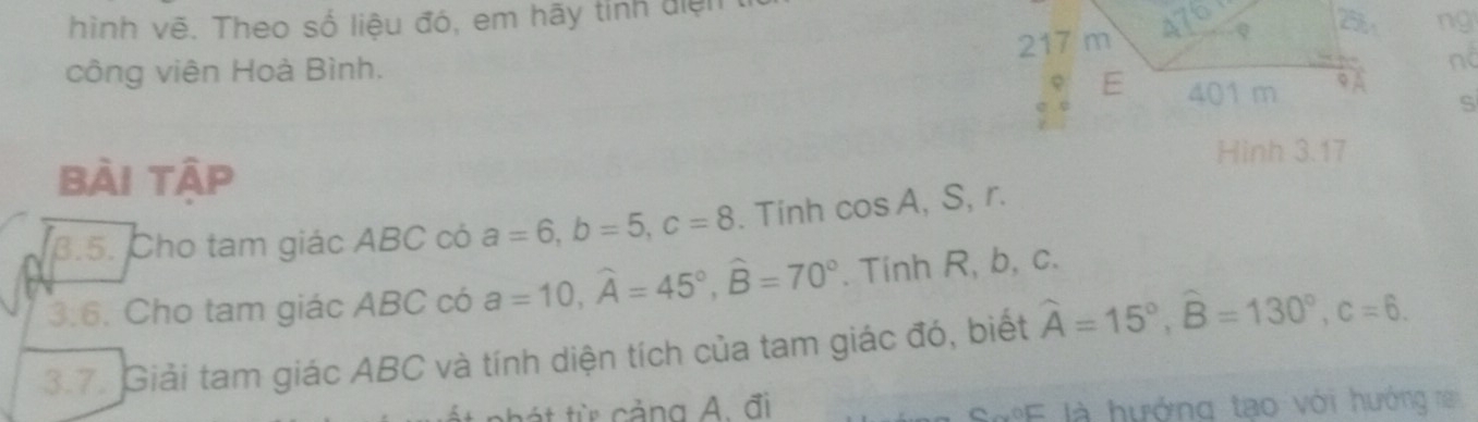 hình vẽ. Theo số liệu đó, em hãy tính điện 
217 m A
ng 
công viên Hoà Bình. 
nd 
E 401 m 9 
S 
Hinh 3.17 
bài tập 
B.5. Cho tam giác ABC có a=6, b=5, c=8. Tinh cos A. , S, r. 
3:6 . Cho tam giác ABC có a=10, widehat A=45°, widehat B=70°. Tính R, b, c. 
3.7. Giải tam giác ABC và tính diện tích của tam giác đó, biết widehat A=15°, widehat B=130°, c=6. 
át từ cảng A. đi 
SE là hướng tạo với hướng r