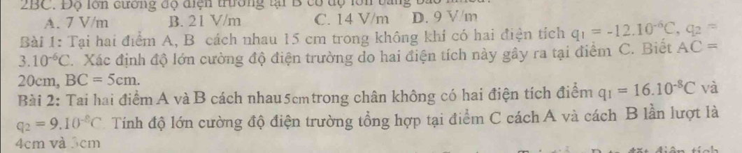 2BC. Độ lớn cương độ diện trường tại B cổ dộ lớn tang b.
A. 7 V/m B. 21 V/m C. 14 V/m D. 9 V/m
Bài 1: Tại hai điểm A, B cách nhau 15 cm trong không khí có hai điện tích q_1=-12.10^(-6)C, q_2=
3.10^(-6)C.Xác định độ lớn cường độ điện trường do hai điện tích này gây ra tại điểm C. Biết AC=
20cm, BC=5cm. 
Bài 2: Tai hai điểm A và B cách nhau5cmtrong chân không có hai điện tích điểm q_1=16.10^(-8)C và
q_2=9.10^(-8)C Tính độ lớn cường độ điện trường tổng hợp tại điểm C cách A và cách B lần lượt là
4cm và 3cm