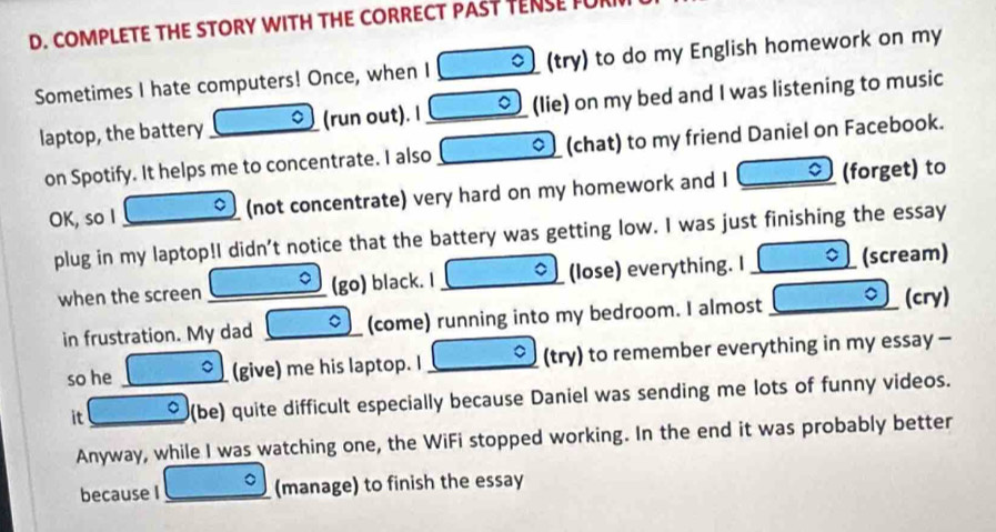 COMPLETE THE STORY WITH THE CORRECT PAST TENSE FUI 
Sometimes I hate computers! Once, when I _01 (try) to do my English homework on my 
laptop, the battery _。 (run out). I _(lie) on my bed and I was listening to music 
on Spotify. It helps me to concentrate. I also _(chat) to my friend Daniel on Facebook. 
C 
OK, so I _(not concentrate) very hard on my homework and I (forget) to 
plug in my laptop!I didn't notice that the battery was getting low. I was just finishing the essay 
when the screen _(go) black. I _(lose) everything. I (scream) 
in frustration. My dad _。 (come) running into my bedroom. I almost _。 (cry) 
so he _。 (give) me his laptop. I _a (try) to remember everything in my essay - 
it _a (be) quite difficult especially because Daniel was sending me lots of funny videos. 
Anyway, while I was watching one, the WiFi stopped working. In the end it was probably better 
because I _。 (manage) to finish the essay