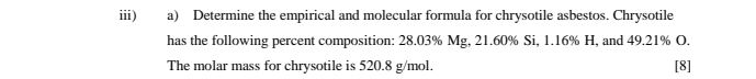 iii) a) Determine the empirical and molecular formula for chrysotile asbestos. Chrysotile 
has the following percent composition: 28.03% Mg, 21.60% Si, 1.16% H, and 49.21% O. 
The molar mass for chrysotile is 520.8 g/mol. [8]