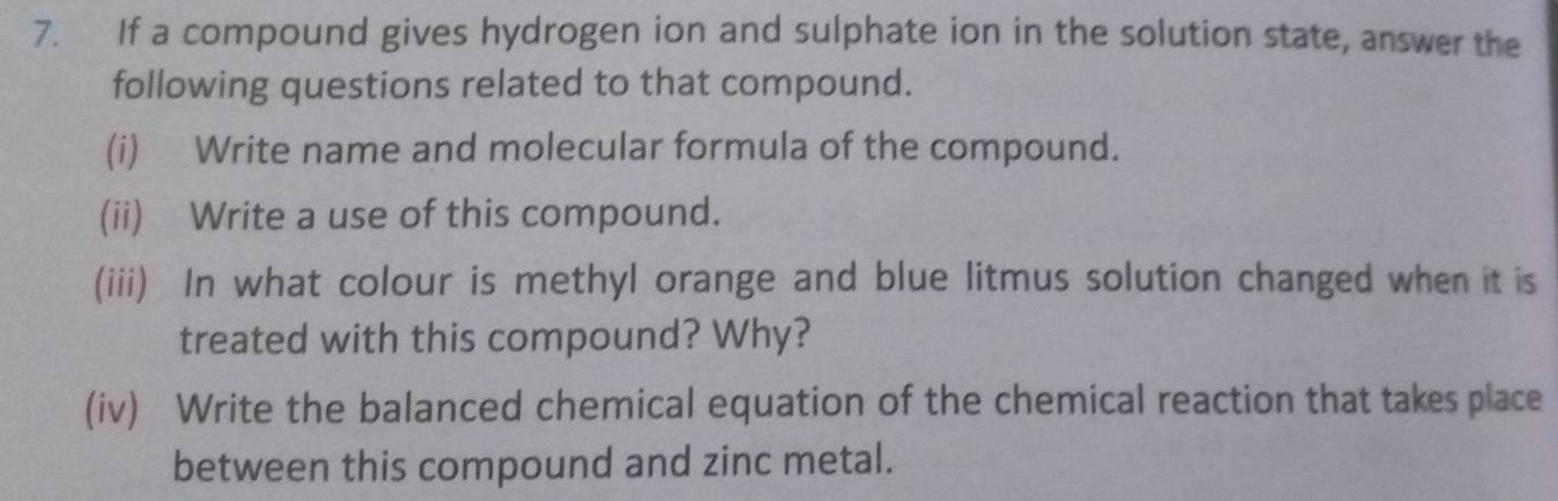 If a compound gives hydrogen ion and sulphate ion in the solution state, answer the 
following questions related to that compound. 
(i) Write name and molecular formula of the compound. 
(ii) Write a use of this compound. 
(iii) In what colour is methyl orange and blue litmus solution changed when it is 
treated with this compound? Why? 
(iv) Write the balanced chemical equation of the chemical reaction that takes place 
between this compound and zinc metal.