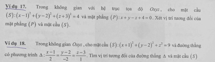 Vídụ 17. Trong không gian với hệ trục tọa độ Oxyz , cho mặt cầu
(S):(x-1)^2+(y-2)^2+(z+3)^2=4 và mặt phẳng (P): x+y-z+4=0. Xét vị trí tương đối của 
mặt phẳng (P) và mặt cầu (S). 
Ví dụ 18. Trong không gian Oxyz , cho mặt cầu (S):(x+1)^2+(y-2)^2+z^2=9 và đường thằng 
có phương trình Δ : : (x-1)/2 = (y-2)/-2 = (z-3)/1 . Tìm vị trí tương đổi của đường thẳng A và mặt cầu (S) 
^4