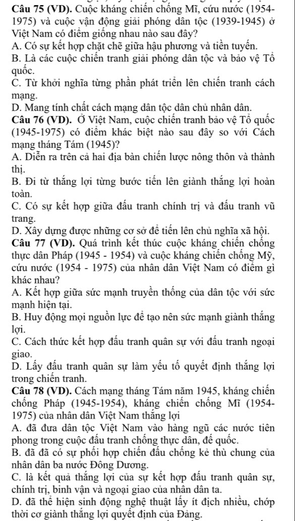 (VD). Cuộc kháng chiến chống Mĩ, cứu nước (1954-
1975) và cuộc vận động giải phóng dân tộc (1939-1945) ở
Việt Nam có điểm giống nhau nào sau đây?
A. Có sự kết hợp chặt chẽ giữa hậu phương và tiền tuyến.
B. Là các cuộc chiến tranh giải phóng dân tộc và bảo vệ Tổ
quốc.
C. Từ khởi nghĩa từng phần phát triển lên chiến tranh cách
mạng.
D. Mang tính chất cách mạng dân tộc dân chủ nhân dân.
Câu 76 (VD). Ở Việt Nam, cuộc chiến tranh bảo vệ Tổ quốc
(1945-1975) có điểm khác biệt nào sau đây so với Cách
mạng tháng Tám (1945)?
A. Diễn ra trên cả hai địa bàn chiến lược nông thôn và thành
thj.
B. Đi từ thắng lợi từng bước tiến lên giành thắng lợi hoàn
toàn.
C. Có sự kết hợp giữa đấu tranh chính trị và đấu tranh vũ
trang.
D. Xây dựng được những cơ sở để tiến lên chủ nghĩa xã hội.
Câu 77 (VD). Quá trình kết thúc cuộc kháng chiến chống
thực dân Pháp (1945 - 1954) và cuộc kháng chiến chống Mỹ,
cứu nước (1954 - 1975) của nhân dân Việt Nam có điểm gì
khác nhau?
A. Kết hợp giữa sức mạnh truyền thống của dân tộc với sức
mạnh hiện tại.
B. Huy động mọi nguồn lực để tạo nên sức mạnh giành thắng
lợi.
C. Cách thức kết hợp đấu tranh quân sự với đấu tranh ngoại
giao.
D. Lấy đấu tranh quân sự làm yếu tố quyết định thắng lợi
trong chiến tranh.
Câu 78 (VD). Cách mạng tháng Tám năm 1945, kháng chiến
chống Pháp (1945-1954), kháng chiến chống Mĩ (1954-
1975) của nhân dân Việt Nam thắng lợi
A. đã đưa dân tộc Việt Nam vào hàng ngũ các nước tiên
phong trong cuộc đấu tranh chống thực dân, đế quốc.
B. đã đã có sự phối hợp chiến đấu chống kẻ thù chung của
nhân dân ba nước Đông Dương.
C. là kết quả thắng lợi của sự kết hợp đấu tranh quân sự,
chính trị, binh vận và ngoại giao của nhân dân ta.
D. đã thể hiện sinh động nghệ thuật lấy ít địch nhiều, chớp
thời cơ giành thắng lợi quyết định của Đảng.