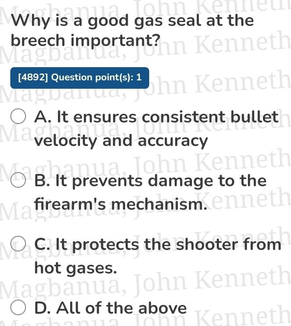 Why is a good gas seal at the
breech important?
[4892] Question point(s): 1
A. It ensures consistent bullet
velocity and accuracy
B. It prevents damage to the
firearm's mechanism.
C. It protects the shooter from
hot gases.

D. All of the above