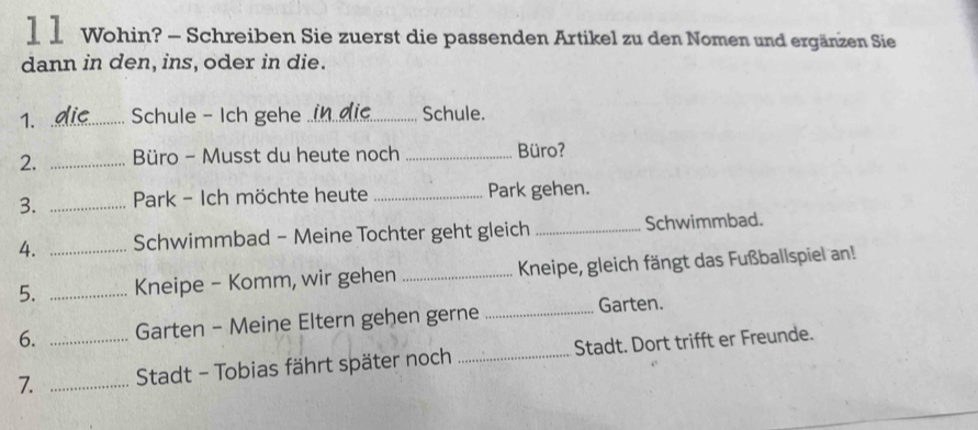 1 1 Wohin? - Schreiben Sie zuerst die passenden Artikel zu den Nomen und ergänzen Sie 
dann in den, ins, oder in die. 
1. _Schule - Ich gehe _Schule. 
2. _Büro - Musst du heute noch _Büro? 
3. _ Park - Ich möchte heute _Park gehen. 
4. _Schwimmbad - Meine Tochter geht gleich _Schwimmbad. 
5. _Kneipe - Komm, wir gehen _ Kneipe, gleich fängt das Fußballspiel an! 
6. Garten - Meine Eltern gehen gerne _Garten. 
7. __ Stadt - Tobias fährt später noch _Stadt. Dort trifft er Freunde.