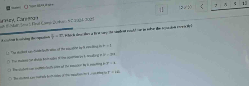 10 12 of 50 7 B 9 10
Budent Topic DEAR Wedne
amsey, Cameron
ath III Math Sem 1 Final Comp Durham NC 2024-2025
A student is salving the equation  y/y =27. Which describes a first step the student could use to solve the equation correctly?
The student can divide both sides of the equation by 9, resulting in 3^n=1
The student can divide both sides of the equation by 9, resulting in y=20
The student can multiply both sides of the equation by 0, resulting in 3^2=3.
The student can multiply both sides of the equation by 9 , resulting in 3^2=2(1