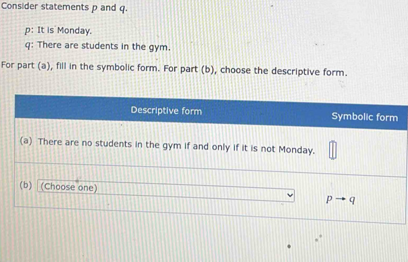 Consider statements p and q.
p: It is Monday.
q: There are students in the gym.
For part (a), fill in the symbolic form. For part (b), choose the descriptive form.
Descriptive form Symbolic form