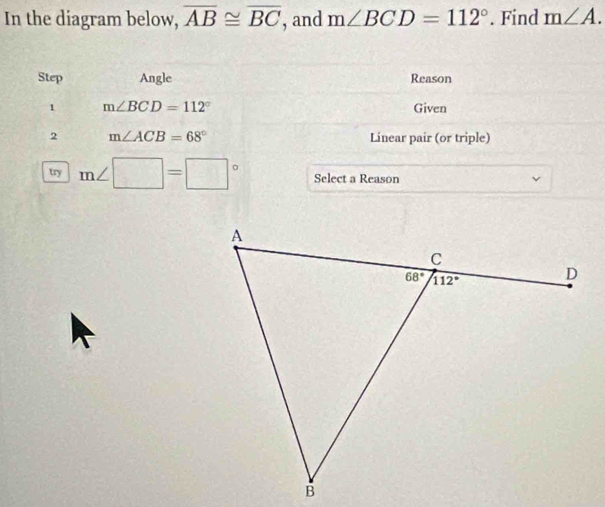 In the diagram below, overline AB≌ overline BC , and m∠ BCD=112°. Find m∠ A.
Step Angle Reason
1 m∠ BCD=112° Given
2 m∠ ACB=68° Linear pair (or triple)
wy m∠ □ =□° Select a Reason