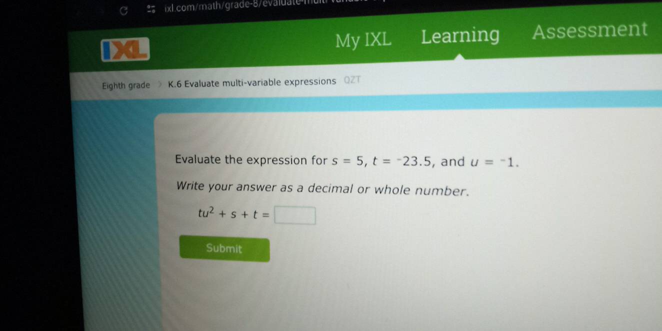 My IXL Learning Assessment 
Eighth grade K.6 Evaluate multi-variable expressions QZT 
Evaluate the expression for s=5, t=-23.5 , and u=^-1. 
Write your answer as a decimal or whole number.
tu^2+s+t=□
Submit