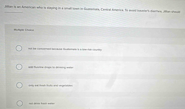 Jillian is an American who is staying in a small town in Guatemala, Central America. To avoid traveler's diarrhea, Jillian should
.
Multiple Choice
not be concerned because Guatemala is a low-risk country
add fluorine drops to drinking water
only eat fresh fruits and vegetables
not drink fresh water