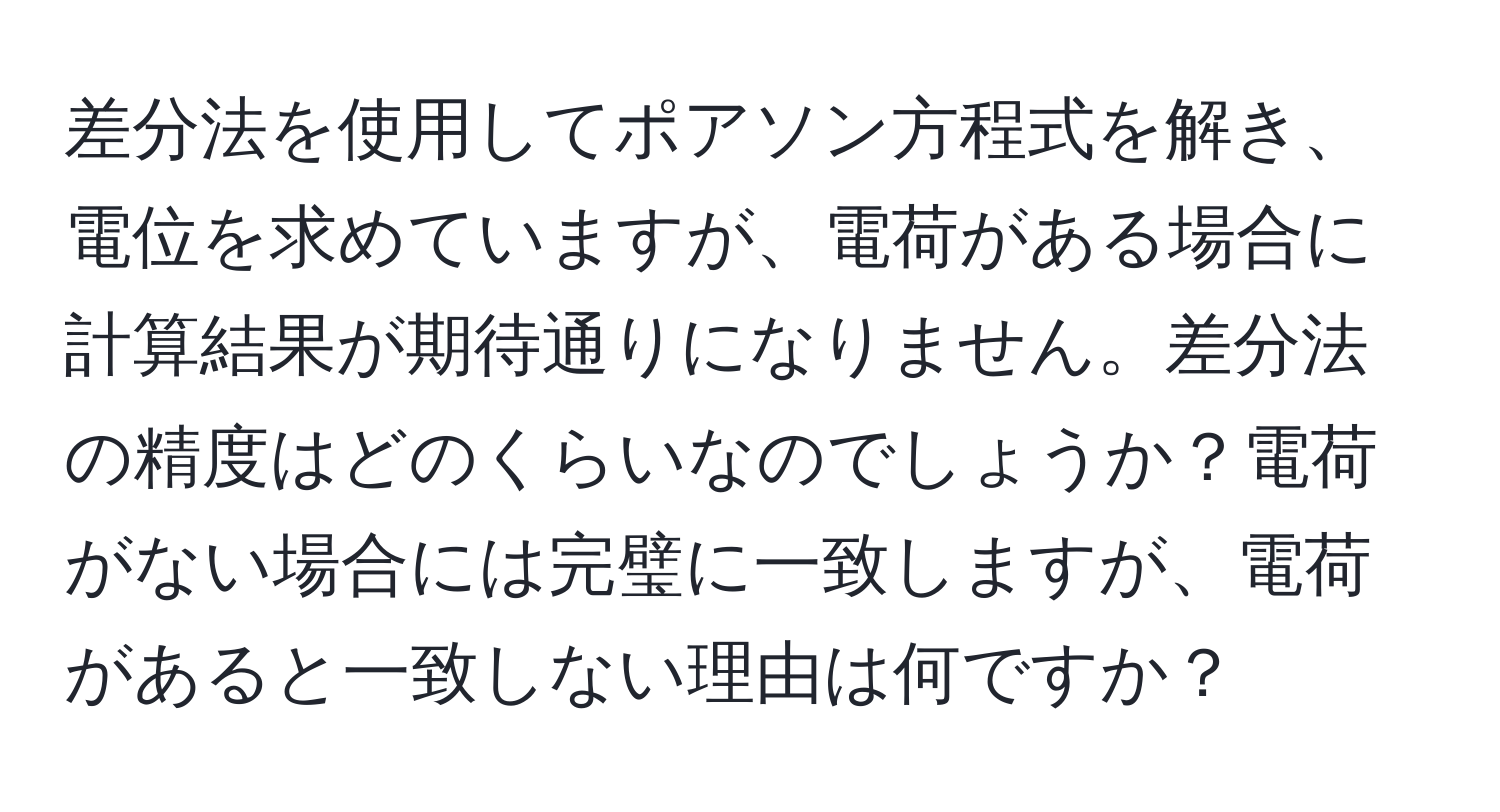 差分法を使用してポアソン方程式を解き、電位を求めていますが、電荷がある場合に計算結果が期待通りになりません。差分法の精度はどのくらいなのでしょうか？電荷がない場合には完璧に一致しますが、電荷があると一致しない理由は何ですか？