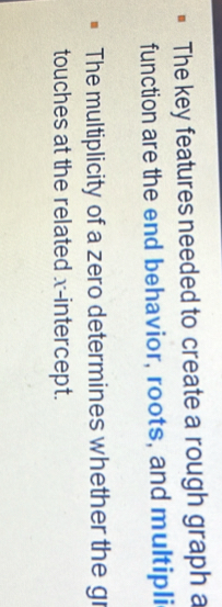 The key features needed to create a rough graph a 
function are the end behavior, roots, and multipli 
The multiplicity of a zero determines whether the gr 
touches at the related x-intercept.