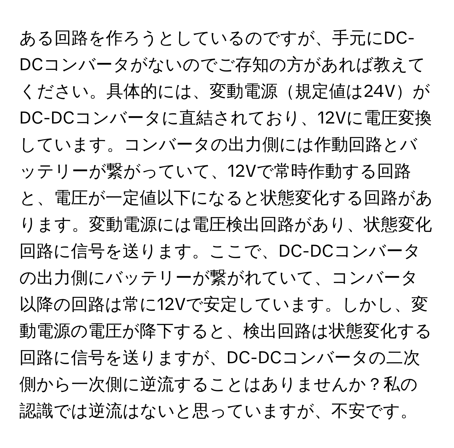 ある回路を作ろうとしているのですが、手元にDC-DCコンバータがないのでご存知の方があれば教えてください。具体的には、変動電源規定値は24VがDC-DCコンバータに直結されており、12Vに電圧変換しています。コンバータの出力側には作動回路とバッテリーが繋がっていて、12Vで常時作動する回路と、電圧が一定値以下になると状態変化する回路があります。変動電源には電圧検出回路があり、状態変化回路に信号を送ります。ここで、DC-DCコンバータの出力側にバッテリーが繋がれていて、コンバータ以降の回路は常に12Vで安定しています。しかし、変動電源の電圧が降下すると、検出回路は状態変化する回路に信号を送りますが、DC-DCコンバータの二次側から一次側に逆流することはありませんか？私の認識では逆流はないと思っていますが、不安です。