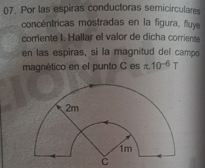 Por las espiras conductoras semicirculares 
concéntricas mostradas en la figura, fluye 
corriente I. Hallar el valor de dicha corriente 
en las espiras, si la magnitud del campo 
magnético en el punto C es π .10^(-6)T
C