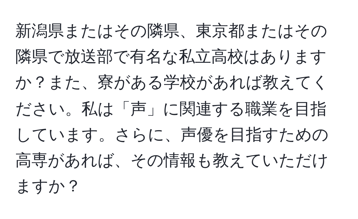 新潟県またはその隣県、東京都またはその隣県で放送部で有名な私立高校はありますか？また、寮がある学校があれば教えてください。私は「声」に関連する職業を目指しています。さらに、声優を目指すための高専があれば、その情報も教えていただけますか？