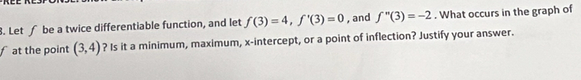 Let ∫ be a twice differentiable function, and let f(3)=4, f'(3)=0 , and f''(3)=-2. What occurs in the graph of 
fat the point (3,4) ? Is it a minimum, maximum, x-intercept, or a point of inflection? Justify your answer.