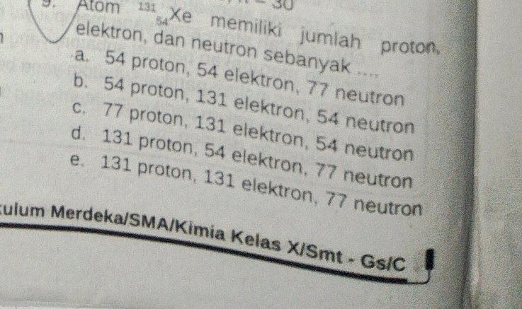 54
9. Atom 131 Xe memiliki jumlah proton,
elektron, dan neutron sebanyak ....
a. 54 proton, 54 elektron, 77 neutron
b. 54 proton, 131 elektron, 54 neutron
c. 77 proton, 131 elektron, 54 neutron
d. 131 proton, 54 elektron, 77 neutron
e. 131 proton, 131 elektron, 77 neutron
Julum Merdeka/SMA/Kimía Kelas X/Smt - Gs/C