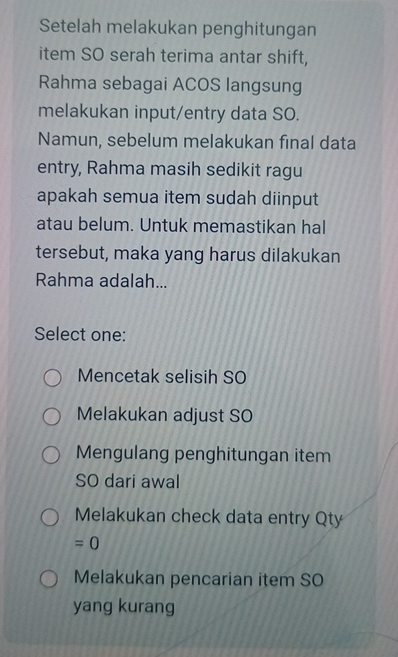 Setelah melakukan penghitungan
item SO serah terima antar shift,
Rahma sebagai ACOS langsung
melakukan input/entry data SO.
Namun, sebelum melakukan final data
entry, Rahma masih sedikit ragu
apakah semua item sudah diinput
atau belum. Untuk memastikan hal
tersebut, maka yang harus dilakukan
Rahma adalah...
Select one:
Mencetak selisih SO
Melakukan adjust SO
Mengulang penghitungan item
SO dari awal
Melakukan check data entry Qty
=0
Melakukan pencarian item SO
yang kurang