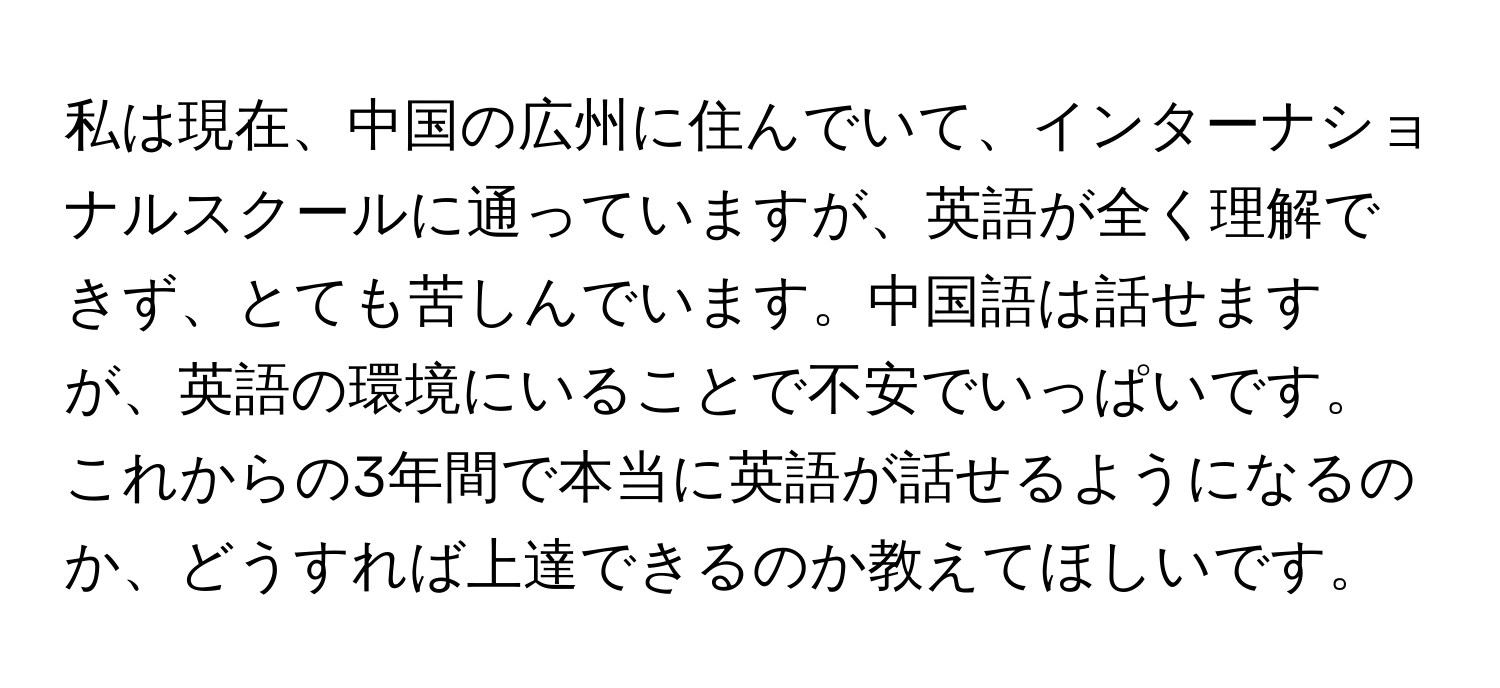 私は現在、中国の広州に住んでいて、インターナショナルスクールに通っていますが、英語が全く理解できず、とても苦しんでいます。中国語は話せますが、英語の環境にいることで不安でいっぱいです。これからの3年間で本当に英語が話せるようになるのか、どうすれば上達できるのか教えてほしいです。