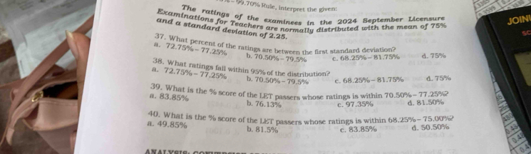 99.70% Rule, interpret the given:
4 3999 aa
The ratings of the examinees in the 2024 September Licensure JOIN
Examinations for Teachers are normallu distributed with the mean of 75%
and a standard deviation of 2.25.
SC
37. What percent of the ratings are between the first standard deviation?
a. 72.75% -77.25% b. 70.50% -79.5% c. 68.25% -81.75% d. 75%
38. What ratings fall within 95% of the distribution?
A. 72.75% -77.25% b. 70.50% -79.5% C. 68.25% -81.75% d. 75%
a. 83.85% 39. What is the % score of the LET passers whose ratings is within 70.50% -77.25% ?
b. 76.13% c. 97.35% d. 81.50%
40. What is the % score of the LET passers whose ratings is within 68.25% -75.00% ^2
a. 49.85% b. 81.5% c. 83.85% d. 50.50%
0.48
0.48
04