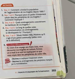 activités 
L. Doc. 3 : Comment a évolué la population 
de l'agglomération de Los Angeles depuis 1900 ? 
2. Doc. 1 et 3 : Pourquoi peut-on parler d'étalement 
uebain dans les périphéries de Los Angeles ? 
Comment l'expliquer 
3. Doc. 4 et 5 1 Quels aménagements caractérisent 
4. Doc. 1 «t 5 ½ Le long de quelles voies les banlieues de Los Angeles ? 
se développent-ils ? Pourquai ? de communication ces aménagements 
5. Doc. 1 vt 2 | Sítuez Hidden Hills, Montrez qu'l 
s'agit d'une gated community (aidez-vous de la définition) 
B. e 
Au cours d'un voyage aux États-Uinis, vous 
découvrez Los Angeles en voiture. Écrives 
un e-mail à un ami lui expliquant ce que 
vous voyez dans les périphéries de cette ville. 
* Décrivet et expliquet l'étalement urbain, 
- Décrívez les aménagements des périphéries marqués 
par la mondialization. 
( ) Espaces et paysages de l'urbarisation 203