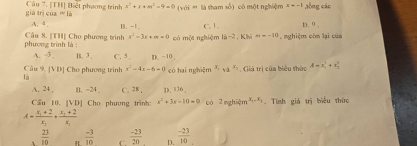 [TH] Biết phương trình x^2+x+m^2-9=0 với '''' là tham số) có một nghiệm x=-1 ,tổng các
giá trị của ''' là
A. 4. B. -1. C. 1. D. 0.
Câu 8. [TH] Cho phương trình x^2-3x+m=0 có một nghiệm la-2. Khi m=-10 , nghiệm còn lại của
phương trình là :
A. −3. B. 3. C. 5. D. -10.
Câu 9. [VD] Cho phương trình x^2-4x-6=0 có hai nghiệm và x_2. Giá trị của biểu thức A=x_1^(3+x_2^3
là
A. 24. B. −24. C. 28. D. 136.
Cầu 10. [VD] Cho phương trình: x^2)+3x-10=0 có 2 nghiệm x_1, x_2. Tính giá trị biểu thức
A=frac x_1+2x_2+frac x_2+2x_1
A.  23/10 
B.  (-3)/10 
C.  (-23)/20 
D.  (-23)/10 .