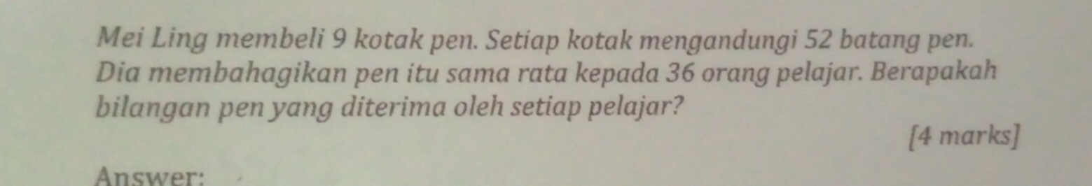 Mei Ling membeli 9 kotak pen. Setiap kotak mengandungi 52 batang pen. 
Dia membahagikan pen itu sama rata kepada 36 orang pelajar. Berapakah 
bilangan pen yang diterima oleh setiap pelajar? 
[4 marks] 
Answer: