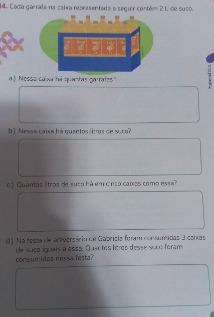 Cada garrafa na caixa representada a seguir contém 2 L de suco. 
a) Nessa caixa há quantas garrafas? 
E 
b) Nessa caixa há quantos litros de suco? 
c) Quantos litros de suco há em cinco caixas como essa? 
d) Na festa de aniversário de Gabriela foram consumidas 3 caixas 
de suco iguais a essa. Quantos litros desse suco foram 
consumidos nessa festa?