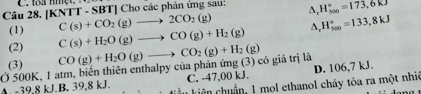 [KNTT - SBT] Cho các phản ứng sau:
^ ^circ  H_(500)°=173,6kJ
(1)
C(s)+CO_2(g)to 2CO_2(g)
H_(500)°=133,8kJ
(2)
C(s)+H_2O(g)to CO(g)+H_2(g)
(3)
CO(g)+H_2O(g)to CO_2(g)+H_2(g)
Ở 500K, 1 atm, biến thiên enthalpy của phản ứng (3) có giá trị là D. 106,7 kJ.
A. -39,8 kJ.B. 39,8 kJ. C. -47,00 kJ.
kiên chuẩn, 1 mol ethanol cháy tỏa ra một nhiệ