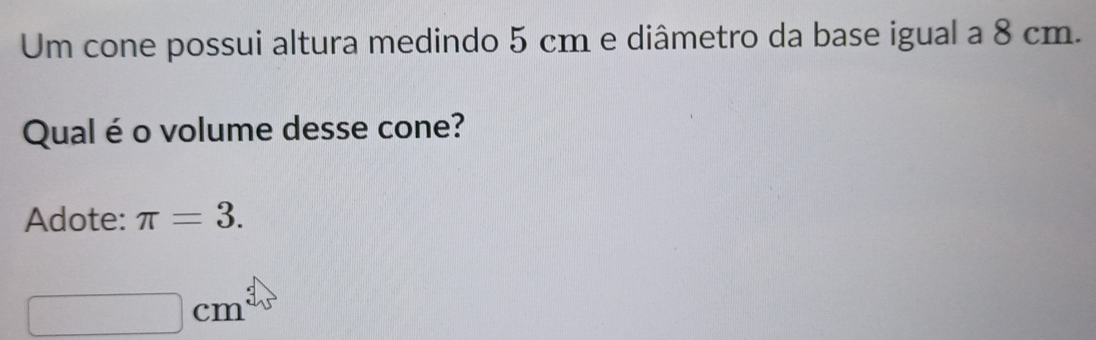 Um cone possui altura medindo 5 cm e diâmetro da base igual a 8 cm. 
Qual é o volume desse cone? 
Adote: π =3.
cm
100,...