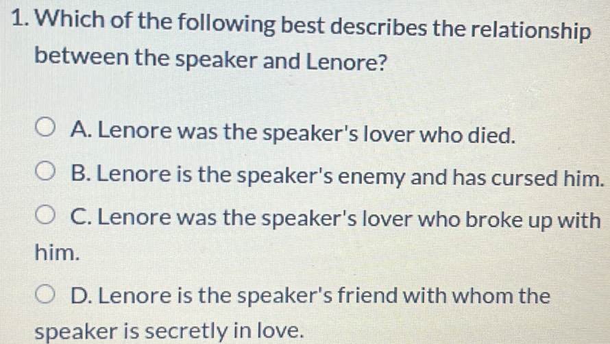 Which of the following best describes the relationship
between the speaker and Lenore?
A. Lenore was the speaker's lover who died.
B. Lenore is the speaker's enemy and has cursed him.
C. Lenore was the speaker's lover who broke up with
him.
D. Lenore is the speaker's friend with whom the
speaker is secretly in love.