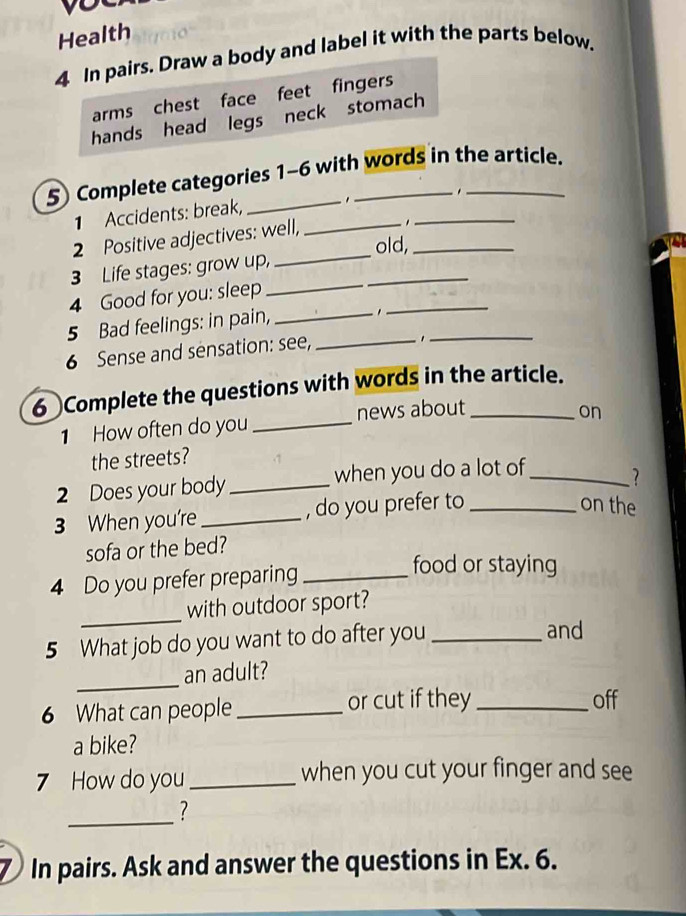 Health
4 In pairs. Draw a body and label it with the parts below.
arms chest face feet fingers
hands head legs neck stomach
5 Complete categories 1-6 with words in the article.
.
1 Accidents: break, _,_
_
2 Positive adjectives: well,
.
old,_
3 Life stages: grow up,
4 Good for you: sleep_
_
5 Bad feelings: in pain,_
_
6 Sense and sensation: see,_
_1
6 Complete the questions with words in the article.
1 How often do you _news about
on
the streets?
2 Does your body_ when you do a lot of_ ?
3 When you're_ , do you prefer to_
on the
sofa or the bed?
4 Do you prefer preparing_
food or staying
_
with outdoor sport?
5 What job do you want to do after you_
and
_
an adult?
6 What can people _or cut if they _off
a bike?
7 How do you _when you cut your finger and see
_?
7 In pairs. Ask and answer the questions in Ex. 6.
