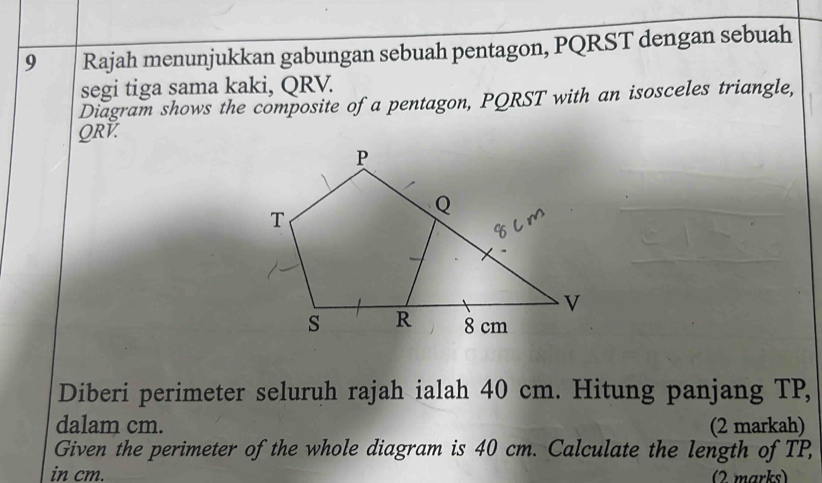 Rajah menunjukkan gabungan sebuah pentagon, PQRST dengan sebuah 
segi tiga sama kaki, QRV. 
Diagram shows the composite of a pentagon, PQRST with an isosceles triangle,
QRV. 
Diberi perimeter seluruh rajah ialah 40 cm. Hitung panjang TP, 
dalam cm. (2 markah) 
Given the perimeter of the whole diagram is 40 cm. Calculate the length of TP, 
in cm. (2 marks)