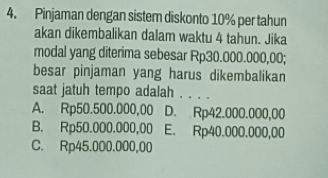 Pinjaman dengan sistem diskonto 10% per tahun
akan dikembalikan dalam waktu 4 tahun. Jika
modal yang diterima sebesar Rp30.000.000,00;
besar pinjaman yang harus dikembalikan
saat jatuh tempo adalah . . . .
A. Rp50.500.000,00 D. Rp42.000.000,00
B. Rp50.000.000,00 E. Rp40.000.000,00
C. Rp45.000.000,00