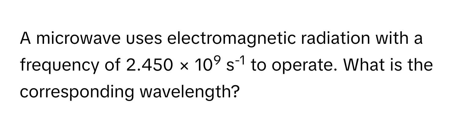 A microwave uses electromagnetic radiation with a frequency of 2.450 × 109 s-1 to operate. What is the corresponding wavelength?