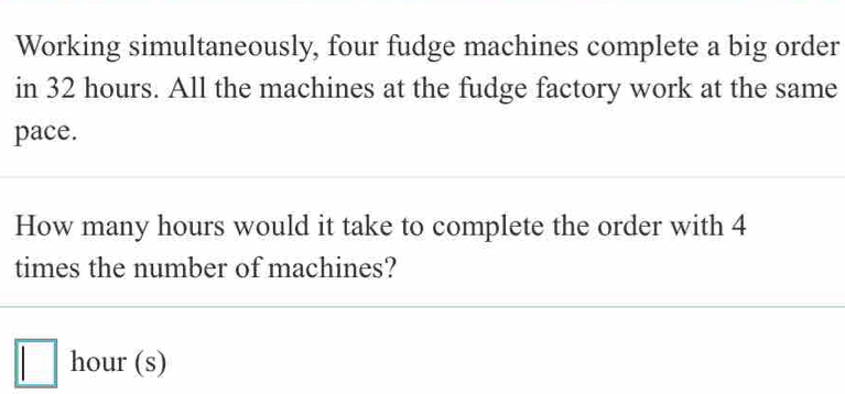 Working simultaneously, four fudge machines complete a big order 
in 32 hours. All the machines at the fudge factory work at the same 
pace. 
How many hours would it take to complete the order with 4
times the number of machines?
□ hour (s)