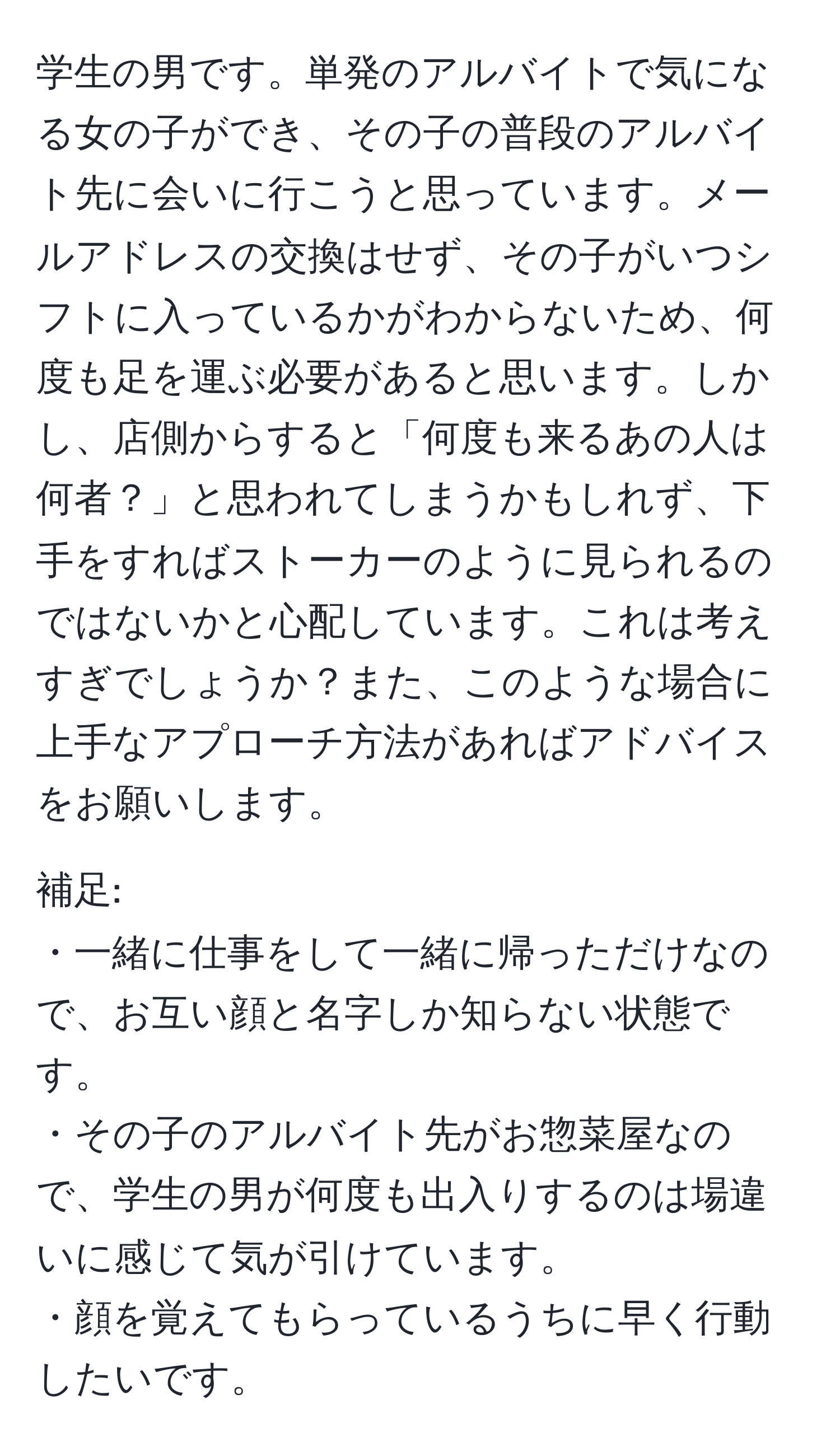 学生の男です。単発のアルバイトで気になる女の子ができ、その子の普段のアルバイト先に会いに行こうと思っています。メールアドレスの交換はせず、その子がいつシフトに入っているかがわからないため、何度も足を運ぶ必要があると思います。しかし、店側からすると「何度も来るあの人は何者？」と思われてしまうかもしれず、下手をすればストーカーのように見られるのではないかと心配しています。これは考えすぎでしょうか？また、このような場合に上手なアプローチ方法があればアドバイスをお願いします。

補足:
・一緒に仕事をして一緒に帰っただけなので、お互い顔と名字しか知らない状態です。
・その子のアルバイト先がお惣菜屋なので、学生の男が何度も出入りするのは場違いに感じて気が引けています。
・顔を覚えてもらっているうちに早く行動したいです。