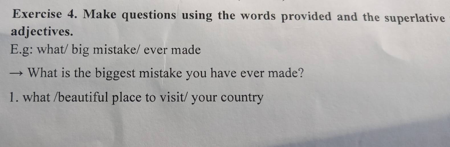 Make questions using the words provided and the superlative 
adjectives. 
E.g: what/ big mistake/ ever made 
What is the biggest mistake you have ever made? 
1. what /beautiful place to visit/ your country