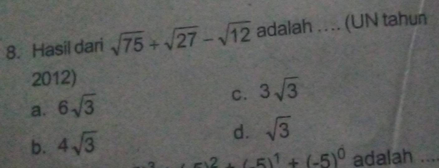 Hasil dari sqrt(75)+sqrt(27)-sqrt(12) adalah .... (UN tahun
2012)
a. 6sqrt(3)
C. 3sqrt(3)
b. 4sqrt(3)
d. sqrt(3)
2 +(-5)^1+(-5)^0 adalah ....