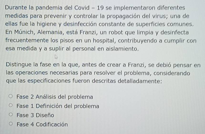 Durante la pandemia del Covid - 19 se implementaron diferentes
medidas para prevenir y controlar la propagación del virus; una de
ellas fue la higiene y desinfección constante de superficies comunes.
En Múnich, Alemania, está Franzi, un robot que limpia y desinfecta
frecuentemente los pisos en un hospital, contribuyendo a cumplir con
esa medida y a suplir al personal en aislamiento.
Distingue la fase en la que, antes de crear a Franzi, se debió pensar en
las operaciones necesarias para resolver el problema, considerando
que las especificaciones fueron descritas detalladamente:
Fase 2 Análisis del problema
Fase 1 Definición del problema
Fase 3 Diseño
Fase 4 Codificación