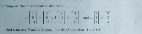 Suppose that A is a matrix such that
Abeginbmatrix 1 0 -1endbmatrix =beginbmatrix 2 0 -2endbmatrix , Abeginbmatrix 2 -1 0endbmatrix =beginbmatrix 4 -2 0endbmatrix , and Abeginbmatrix 1 1 1endbmatrix =beginbmatrix 3 3 3endbmatrix
find a matrix P and a diagonal matrix D such that A=PDP^(-1).