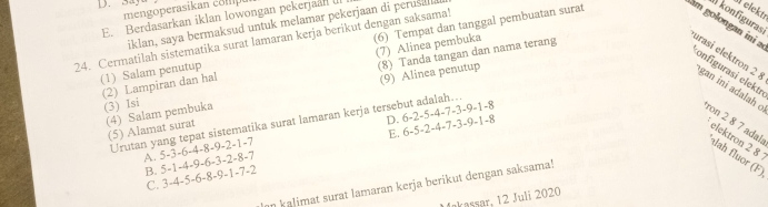 Say
mengoperasikan éo mie
E. Berdasarkan iklan lowongan pekerjaal IlI
iklan, saya bermaksud untuk melamar pekerjaan di perusara
24. Cermatilah sistematika surat lamaran kerja berikut dengan saksama!
elekt!
konfiguras
(1) Salam penutup (6) Tempat dan tanggal pembuatan surat am golongan ini a
(2) Lampiran dan hal (7) Alinea pembuka
(3) Isi (8) Tanda tangan dan nama terang
configurasi elektr
(9) Alinea penutup
urasi elektron 2 gan ini adalah c ron 2 8 7 adal: dah fluor (F)
(4) Salam pembuka (5) Alamat surat
6-2-5-4-7-3-9-1-
D. 6-5-2-4-7-3-9-1-8
Urutan yang tepat sistematika surat lamaran kerja tersebut adalah...
E.
elektron 2 8
A. 5-3-6-4-8-9-2-1-7
B. 5-1-4-9-6-3-2-8-7
C. 3-4-5-6-8-9-1-7-2
n kalimat surat lamaran kerja berikut dengan saksama!
Makassar, 12 Juli 2020