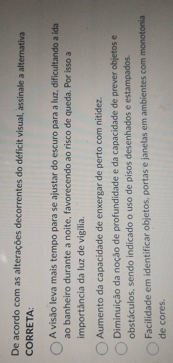De acordo com as alterações decorrentes do déficit visual, assinale a alternativa
CORRETA:
A visão leva mais tempo para se ajustar do escuro para a luz, dificultando a ida
ao banheiro durante a noite, favorecendo ao risco de queda. Por isso a
importância da luz de vigília.
Aumento da capacidade de enxergar de perto com nitidez.
Diminuição da noção de profundidade e da capacidade de prever objetos e
obstáculos, sendo indicado o uso de pisos desenhados e estampados.
Facilidade em identificar objetos, portas e janelas em ambientes com monotonia
de cores.