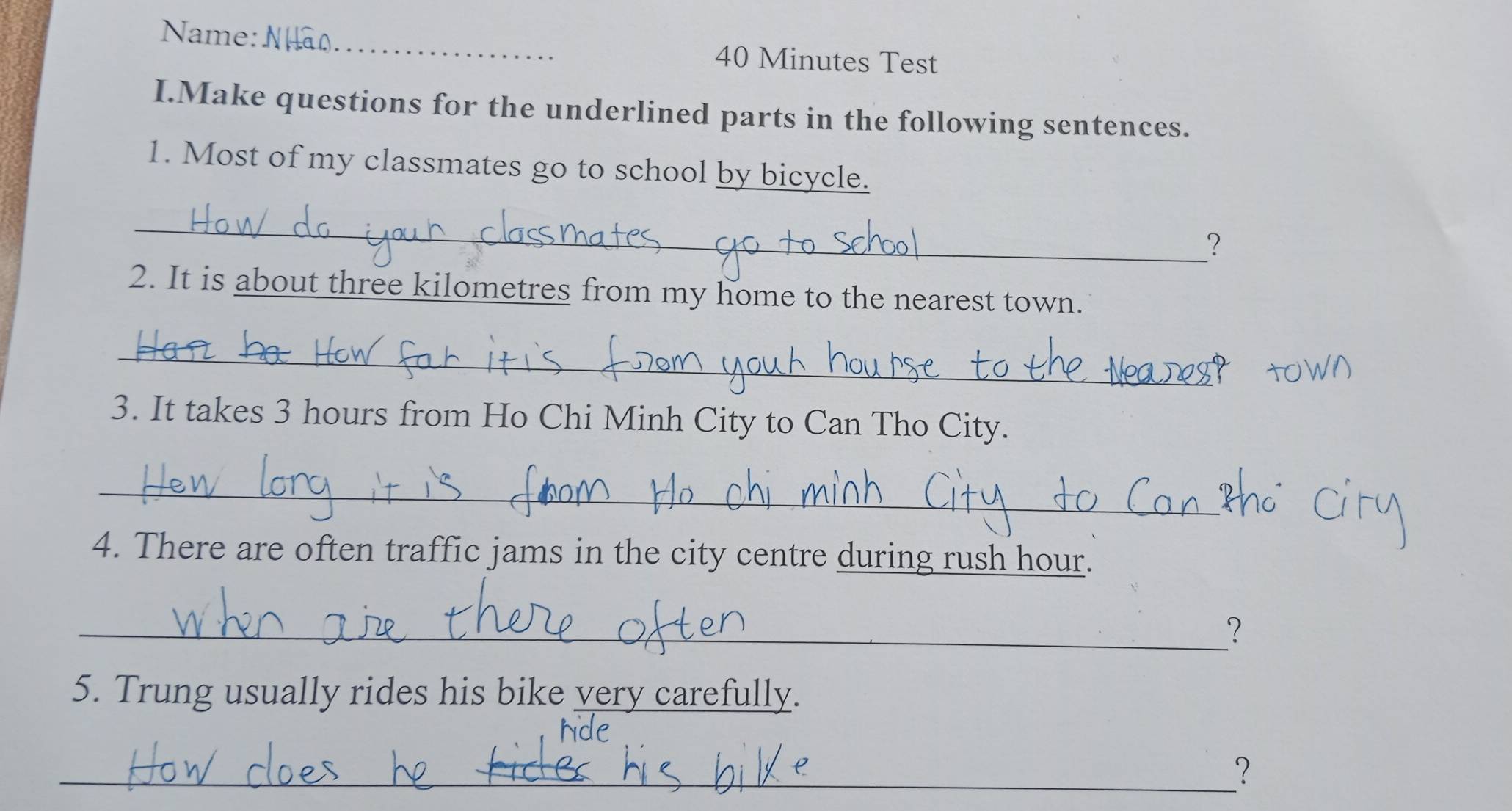 Name: _40 Minutes Test 
I.Make questions for the underlined parts in the following sentences. 
1. Most of my classmates go to school by bicycle. 
_ 
？ 
2. It is about three kilometres from my home to the nearest town. 
_ 
3. It takes 3 hours from Ho Chi Minh City to Can Tho City. 
_ 
4. There are often traffic jams in the city centre during rush hour. 
_？ 
5. Trung usually rides his bike very carefully. 
_？